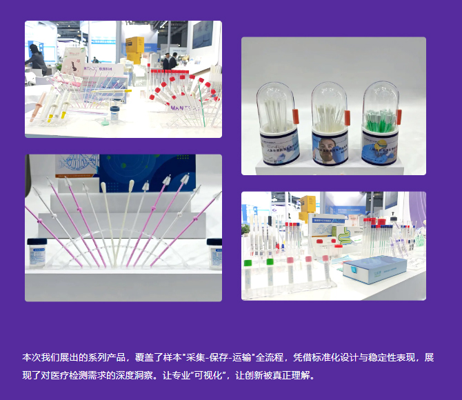 本次我们展出的系列产品，覆盖了样本采集-保存-运输全流程，凭借标准化设计与稳定性表现，展现了对医疗检测需求的深度洞察。让专业“可视化”，让创新被真正理解。