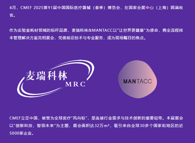 4月，CMEF 2025第91届中国国际医疗器械（春季）博览会，在国家会展中心（上海）圆满收官。
作为实验室耗材领域的标杆品牌，麦瑞科林&MANTACC以让世界更健康为使命，携全流程样本管理解决方案亮相展会，凭借前沿技术与专业服务，成为现场瞩目的焦点。